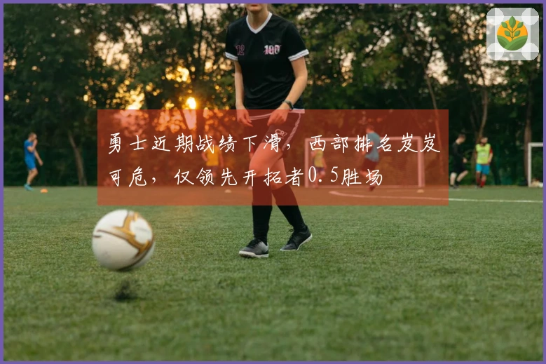 勇士近期战绩下滑，西部排名岌岌可危，仅领先开拓者0.5胜场