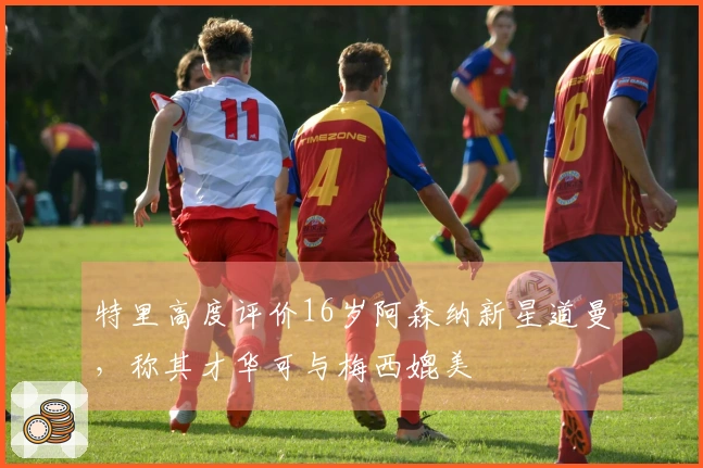 特里高度评价16岁阿森纳新星道曼，称其才华可与梅西媲美