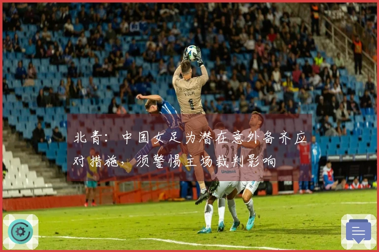 北青：中国女足为潜在意外备齐应对措施，须警惕主场裁判影响