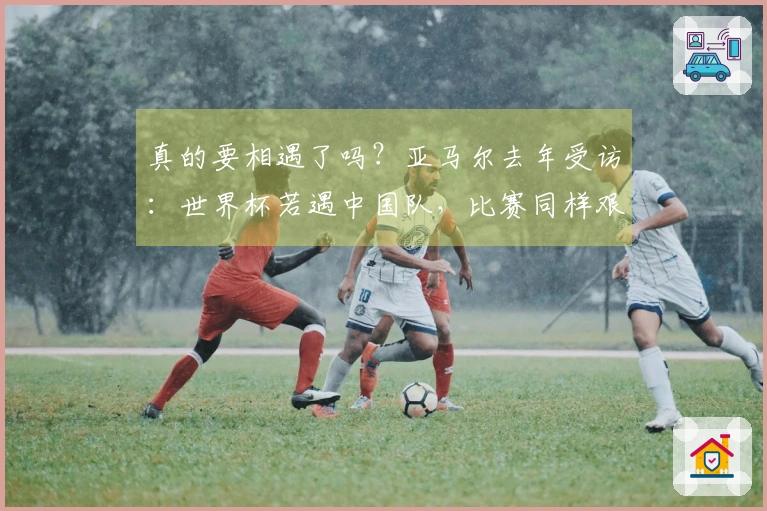 真的要相遇了吗？亚马尔去年受访：世界杯若遇中国队，比赛同样艰难