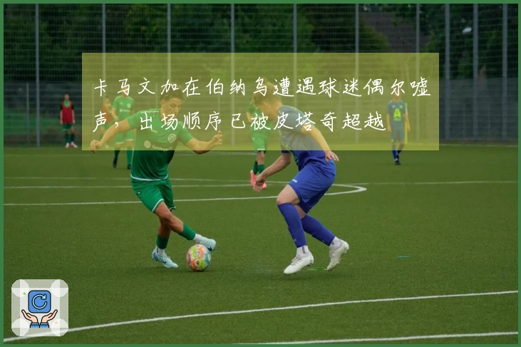 卡马文加在伯纳乌遭遇球迷偶尔嘘声，出场顺序已被皮塔奇超越