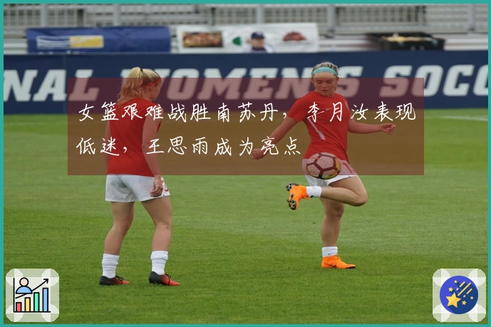 女篮艰难战胜南苏丹，李月汝表现低迷，王思雨成为亮点