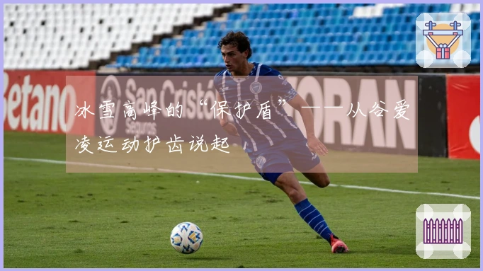 冰雪高峰的“保护盾”——从谷爱凌运动护齿说起