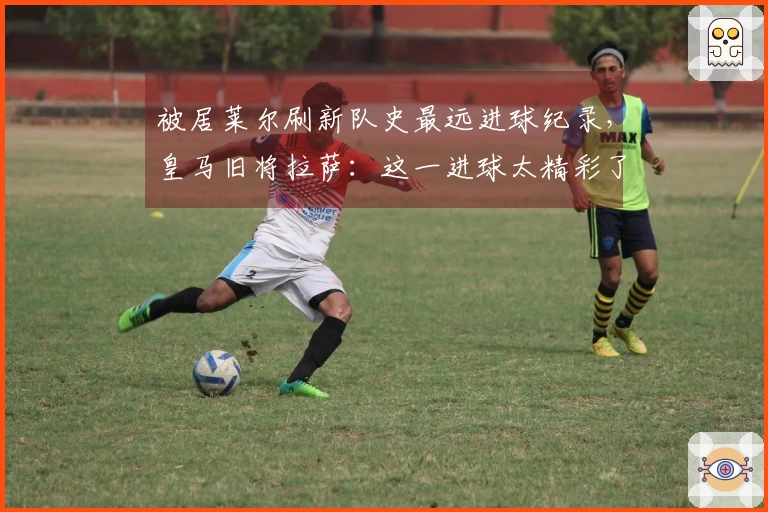 被居莱尔刷新队史最远进球纪录，皇马旧将拉萨：这一进球太精彩了