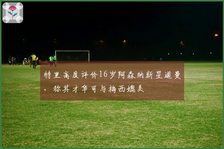 特里高度评价16岁阿森纳新星道曼，称其才华可与梅西媲美