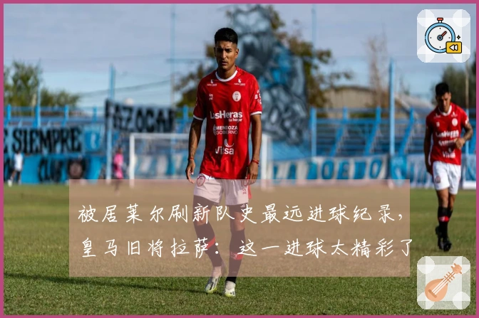 被居莱尔刷新队史最远进球纪录，皇马旧将拉萨：这一进球太精彩了