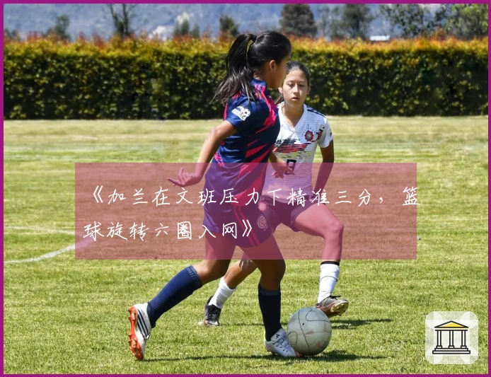 《加兰在文班压力下精准三分，篮球旋转六圈入网》