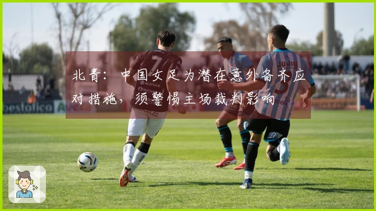 北青：中国女足为潜在意外备齐应对措施，须警惕主场裁判影响
