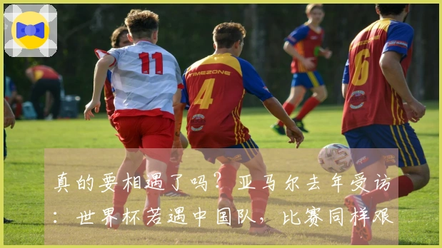 真的要相遇了吗？亚马尔去年受访：世界杯若遇中国队，比赛同样艰难