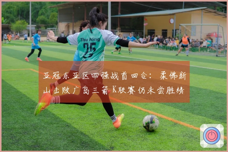 亚冠东亚区四强战首回合：柔佛新山击败广岛三箭 K联赛仍未尝胜绩